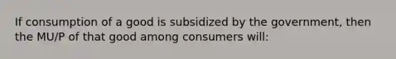 If consumption of a good is subsidized by the government, then the MU/P of that good among consumers will: