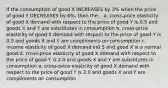 If the consumption of good X INCREASES by 3% when the price of good Y DECREASES by 6%, then the... a. cross-price elasticity of good X demand with respect to the price of good Y is 0.5 and goods X and Y are substitutes in consumption b. cross-price elasticity of good X demand with respect to the price of good Y is 0.5 and goods X and Y are compliments on consumption c. income elasticity of good X demand in0.5 and good X is a normal good d. cross-price elasticity of good X demand with respect to the price of good Y is 2.0 and goods X and Y are substitutes in consumption e. cross-price elasticity of good X demand with respect to the price of good Y is 2.0 and goods X and Y are compliments on consumption