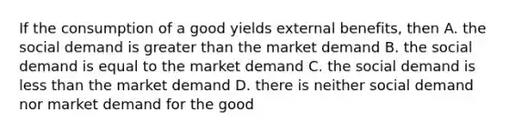 If the consumption of a good yields external benefits, then A. the social demand is <a href='https://www.questionai.com/knowledge/ktgHnBD4o3-greater-than' class='anchor-knowledge'>greater than</a> the market demand B. the social demand is equal to the market demand C. the social demand is <a href='https://www.questionai.com/knowledge/k7BtlYpAMX-less-than' class='anchor-knowledge'>less than</a> the market demand D. there is neither social demand nor market demand for the good