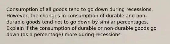 Consumption of all goods tend to go down during recessions. However, the changes in consumption of durable and non-durable goods tend not to go down by similar percentages. Explain if the consumption of durable or non-durable goods go down (as a percentage) more during recessions