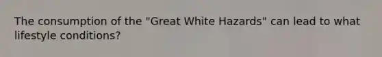 The consumption of the "Great White Hazards" can lead to what lifestyle conditions?