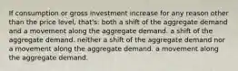 If consumption or gross investment increase for any reason other than the price level, that's: both a shift of the aggregate demand and a movement along the aggregate demand. a shift of the aggregate demand. neither a shift of the aggregate demand nor a movement along the aggregate demand. a movement along the aggregate demand.