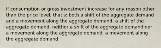 If consumption or gross investment increase for any reason other than the price level, that's: both a shift of the aggregate demand and a movement along the aggregate demand. a shift of the aggregate demand. neither a shift of the aggregate demand nor a movement along the aggregate demand. a movement along the aggregate demand.