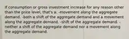 If consumption or gross investment increase for any reason other than the price level, that's a: -movement along the aggregate demand. -both a shift of the aggregate demand and a movement along the aggregate demand. -shift of the aggregate demand. -neither a shift of the aggregate demand nor a movement along the aggregate demand.