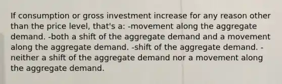 If consumption or gross investment increase for any reason other than the price level, that's a: -movement along the aggregate demand. -both a shift of the aggregate demand and a movement along the aggregate demand. -shift of the aggregate demand. -neither a shift of the aggregate demand nor a movement along the aggregate demand.