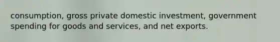 consumption, gross private domestic investment, government spending for goods and services, and net exports.