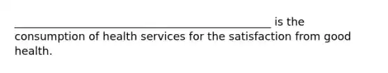 _______________________________________________ is the consumption of health services for the satisfaction from good health.