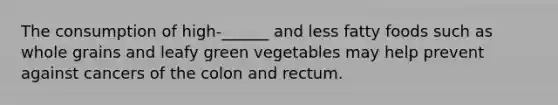 The consumption of high-______ and less fatty foods such as whole grains and leafy green vegetables may help prevent against cancers of the colon and rectum.