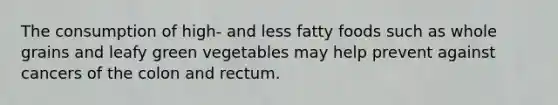 The consumption of high- and less fatty foods such as whole grains and leafy green vegetables may help prevent against cancers of the colon and rectum.