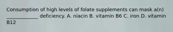 Consumption of high levels of folate supplements can mask a(n) _____________ deficiency. A. niacin B. vitamin B6 C. iron D. vitamin B12