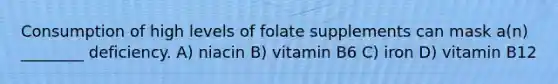 Consumption of high levels of folate supplements can mask a(n) ________ deficiency. A) niacin B) vitamin B6 C) iron D) vitamin B12