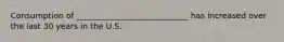 Consumption of ____________________________ has increased over the last 30 years in the U.S.