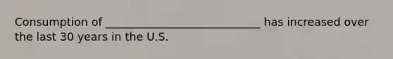 Consumption of ____________________________ has increased over the last 30 years in the U.S.