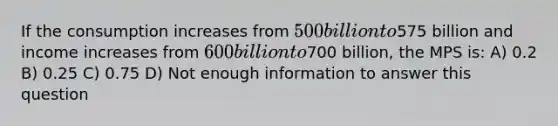 If the consumption increases from 500 billion to575 billion and income increases from 600 billion to700 billion, the MPS is: A) 0.2 B) 0.25 C) 0.75 D) Not enough information to answer this question