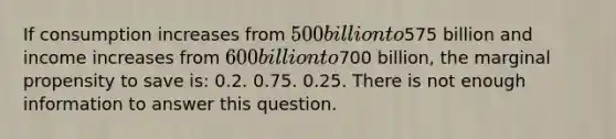 If consumption increases from 500 billion to575 billion and income increases from 600 billion to700 billion, the marginal propensity to save is: 0.2. 0.75. 0.25. There is not enough information to answer this question.