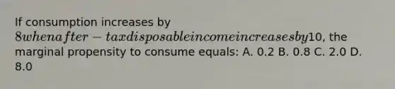 If consumption increases by 8 when after-tax disposable income increases by10, the marginal propensity to consume equals: A. 0.2 B. 0.8 C. 2.0 D. 8.0