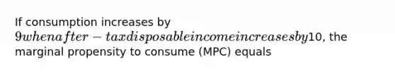 If consumption increases by 9 when after-tax disposable income increases by10, the marginal propensity to consume (MPC) equals