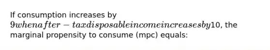 If consumption increases by 9 when after-tax disposable income increases by10, the marginal propensity to consume (mpc) equals: