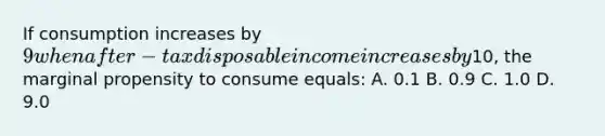 If consumption increases by 9 when after-tax disposable income increases by10, the marginal propensity to consume equals: A. 0.1 B. 0.9 C. 1.0 D. 9.0