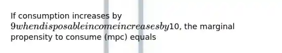 If consumption increases by 9 when disposable income increases by10, the marginal propensity to consume (mpc) equals