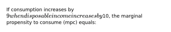 If consumption increases by 9 when disposable income increases by10, the marginal propensity to consume (mpc) equals: