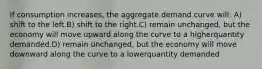 If consumption increases, the aggregate demand curve will: A) shift to the left.B) shift to the right.C) remain unchanged, but the economy will move upward along the curve to a higherquantity demanded.D) remain unchanged, but the economy will move downward along the curve to a lowerquantity demanded