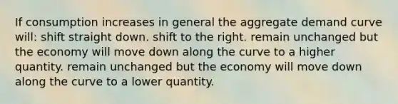 If consumption increases in general the aggregate demand curve will: shift straight down. shift to the right. remain unchanged but the economy will move down along the curve to a higher quantity. remain unchanged but the economy will move down along the curve to a lower quantity.