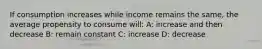 If consumption increases while income remains the same, the average propensity to consume will: A: increase and then decrease B: remain constant C: increase D: decrease