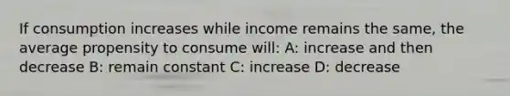 If consumption increases while income remains the same, the average propensity to consume will: A: increase and then decrease B: remain constant C: increase D: decrease