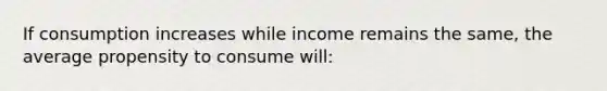 If consumption increases while income remains the same, the average propensity to consume will: