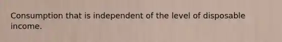 Consumption that is independent of the level of disposable income.