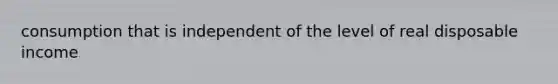 consumption that is independent of the level of real disposable income