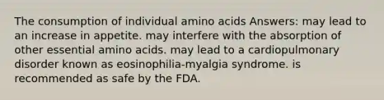 The consumption of individual amino acids Answers: may lead to an increase in appetite. may interfere with the absorption of other essential amino acids. may lead to a cardiopulmonary disorder known as eosinophilia-myalgia syndrome. is recommended as safe by the FDA.