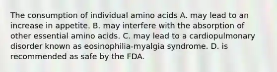 The consumption of individual amino acids A. may lead to an increase in appetite. B. may interfere with the absorption of other essential amino acids. C. may lead to a cardiopulmonary disorder known as eosinophilia-myalgia syndrome. D. is recommended as safe by the FDA.