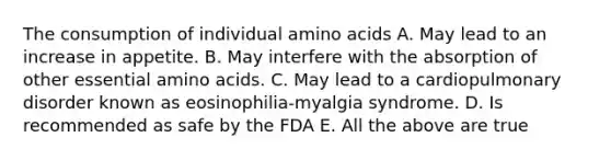 The consumption of individual amino acids A. May lead to an increase in appetite. B. May interfere with the absorption of other essential amino acids. C. May lead to a cardiopulmonary disorder known as eosinophilia-myalgia syndrome. D. Is recommended as safe by the FDA E. All the above are true