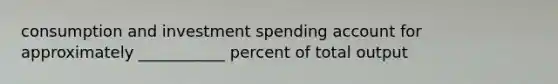 consumption and investment spending account for approximately ___________ percent of total output