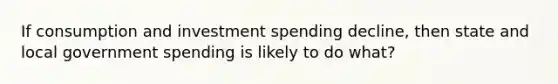 If consumption and investment spending decline, then state and local government spending is likely to do what?