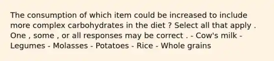 The consumption of which item could be increased to include more complex carbohydrates in the diet ? Select all that apply . One , some , or all responses may be correct . - Cow's milk - Legumes - Molasses - Potatoes - Rice - Whole grains