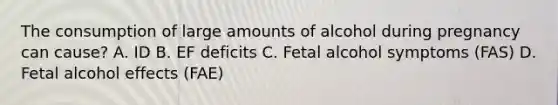 The consumption of large amounts of alcohol during pregnancy can cause? A. ID B. EF deficits C. Fetal alcohol symptoms (FAS) D. Fetal alcohol effects (FAE)