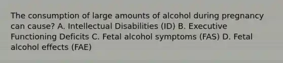 The consumption of large amounts of alcohol during pregnancy can cause? A. Intellectual Disabilities (ID) B. Executive Functioning Deficits C. Fetal alcohol symptoms (FAS) D. Fetal alcohol effects (FAE)