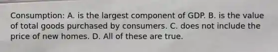 Consumption: A. is the largest component of GDP. B. is the value of total goods purchased by consumers. C. does not include the price of new homes. D. All of these are true.