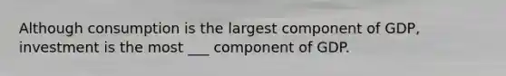 Although consumption is the largest component of GDP, investment is the most ___ component of GDP.