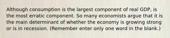 Although consumption is the largest component of real GDP, is the most erratic component. So many economists argue that it is the main determinant of whether the economy is growing strong or is in recession. (Remember enter only one word in the blank.)