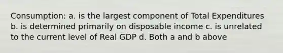 Consumption: a. is the largest component of Total Expenditures b. is determined primarily on disposable income c. is unrelated to the current level of Real GDP d. Both a and b above