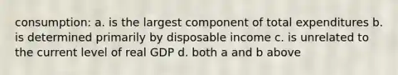 consumption: a. is the largest component of total expenditures b. is determined primarily by disposable income c. is unrelated to the current level of real GDP d. both a and b above