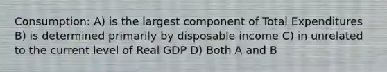 Consumption: A) is the largest component of Total Expenditures B) is determined primarily by disposable income C) in unrelated to the current level of Real GDP D) Both A and B