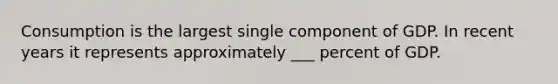 Consumption is the largest single component of GDP. In recent years it represents approximately ___ percent of GDP.