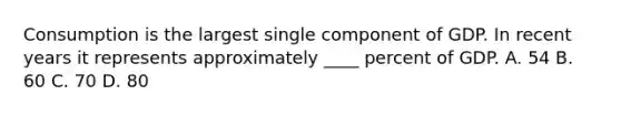 Consumption is the largest single component of GDP. In recent years it represents approximately ____ percent of GDP. A. 54 B. 60 C. 70 D. 80