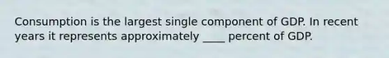 Consumption is the largest single component of GDP. In recent years it represents approximately ____ percent of GDP.