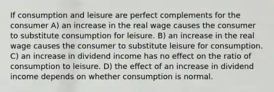 If consumption and leisure are perfect complements for the consumer A) an increase in the real wage causes the consumer to substitute consumption for leisure. B) an increase in the real wage causes the consumer to substitute leisure for consumption. C) an increase in dividend income has no eﬀect on the ratio of consumption to leisure. D) the eﬀect of an increase in dividend income depends on whether consumption is normal.